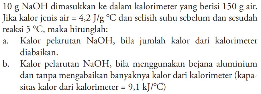 10 g NaOH dimasukkan ke dalam kalorimeter yang berisi 150 g air. Jika kalor jenis air = 4,2 J/g C dan selisih suhu sebelum dan sesudah reaksi 5 C, maka hitunglah: a. Kalor pelarutan NaOH, bila   jumlah kalor dari kalorimeter diabaikan. b. Kalor pelarutan NaOH, bila menggunakan bejana aluminium dan tanpa mengabaikan banyaknya kalor dari kalorimeter (kapasitas kalor dari kalorimeter = 9,1 kJ/C)