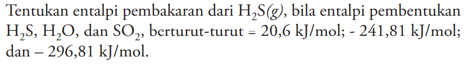 Tentukan entalpi pembakaran dari  H2S (g), bila entalpi pembentukan H2S, H2O, dan SO2, berturut-turut  =20,6 kJ/mol; -241,81 kJ/mol ;  dan -296,81 kJ/mol