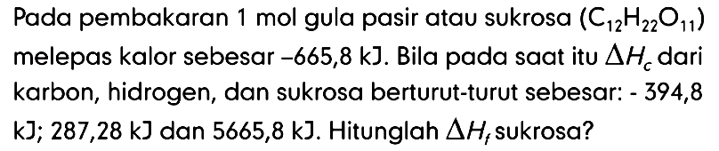 Pada pembakaran 1 mol gula pasir atau sukrosa C12 H22 O11 melepas kalor sebesar -665,8 kJ. Bila pada saat itu delta Hc dari karbon, hidrogen, dan sukrosa berturut-turut sebesar: -394,8 kJ; 287,28 kJ dan 5665,8 kJ. Hitunglah delta Hf sukrosa?