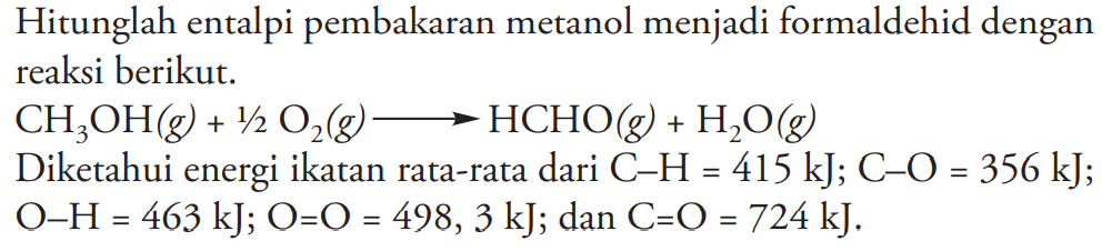 Hitunglah entalpi pembakaran metanol menjadi formaldehid dengan reaksi berikut.
CH3OH (g) + 1/2 O2 (g) - > HCHO(g) + H2O (g) Diketahui energi ikatan rata-rata dari C-H=415 kJ; C-O=356 kJ; O-H=463 kJ ; O=O=498,3 kJ; dan C=O=724 kJ. 