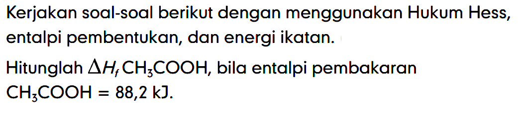 Kerjakan soal-soal berikut dengan menggunakan Hukum Hess, entalpi pembentukan, dan energi ikatan. 
Hitunglah delta Hf CH3COOH, bila entalpi pembakaran CH3COOH = 88,2 kJ.