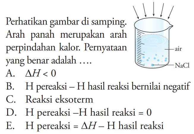 Perhatikan gambar di samping. Arah panah merupakan arah perpindahan kalor. Pernyataan yang benar adalah .... air NaCl A. delta H <0 B. H pereaksi - H hasil reaksi bernilai negatif C. Reaksi eksoterm D. H pereaksi - H hasil reaksi =0 E. H pereaksi =delta H - H hasil reaksi