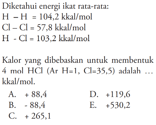 Diketahui energi ikat rata-rata: 
H-H = 104,2 kkal/mol 
Cl-Cl = 57,8 kkal/mol 
H-Cl = 103,2 kkal/mol 
Kalor yang dibebaskan untuk membentuk 4 mol HCI (Ar H = 1, Cl = 35,5) adalah ... kkal/mol. 