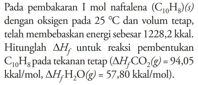 Pada pembakaran 1 mol naftalena (C01H8) (s) dengan oksigen pada 25 C dan volum tetap, telah membebaskan energi sebesar 1228,2 kkal. Hitunglah delta Hf untuk reaksi pembentukan C10H8 pada tekanan tetap (delta Hf CO2 (g) = 94,05 kkal/mol, delta Hf H2O (g) = 57,80 kkal/mol).