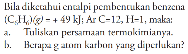 Bila diketahui entalpi pembentukan benzena (C6H6) (g)=+49 kJ; Ar C=12, H=1, maka:
a. Tuliskan persamaan termokimianya. b. Berapa g atom karbon yang diperlukan?