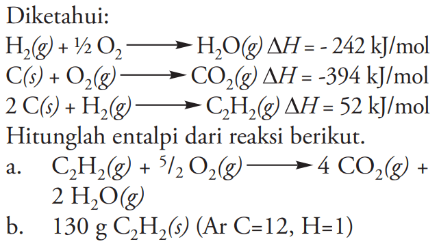 Diketahui: H2 (g) + 1/2 O2 -> H2O (g) delta H = - 242 kJ/mol 
C(s) + O2 (g) -> CO2 (g) delta H =-394 kJ/mol 
2 C(s) + H2 (g) -> C2H2(g) delta H = 52 kJ/mol 
Hitunglah entalpi dari reaksi berikut: 
a. C2H2 (g) + 5/2 O2 (g) -> 4 CO2 (g) + 2 H2O (g) 
b. 130 g C2H2 (s) (Ar C=12, H=1)