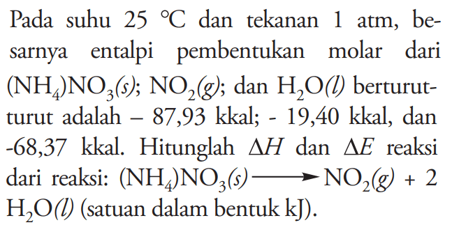 Pada suhu 25 C dan tekanan 1 atm, besarnya entalpi pembentukan molar dari (NH4)NO3 (s); NO2 (g) ; dan H2O (l) berturut-turut adalah -87,93 kkal; -19,40 kkal, dan -68,37 kkal. Hitunglah delta H dan delta E reaksi dari reaksi: (NH4)NO3 (s) -> NO2 (g)+2H2O (l) (satuan dalam bentuk kJ).