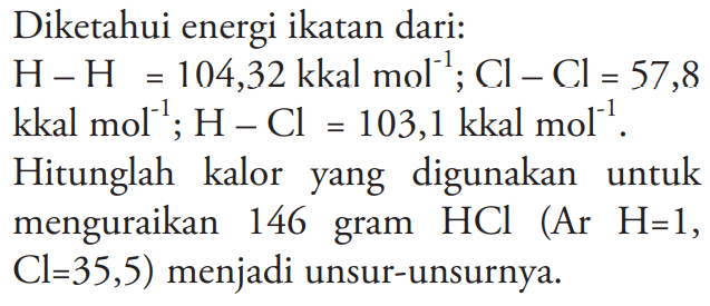 Diketahui energi ikatan dari: H-H = 104,32 kkal mol^(-1) CI - Cl = 57,8 kkal mol^(-1); H - Cl = 103,1 kkal mol^(-1). Hitunglah kalor yang digunakan untuk menguraikan 146 gram HCI (Ar H=1, Cl = 35,5) menjadi unsur-unsurnya.