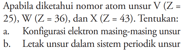 Apabila diketahui nomor atom unsur V(Z= 25), W (Z=36), dan X(Z=43). Tentukan:
a. Konfigurasi elektron masing-masing unsur
b. Letak unsur dalam sistem periodik unsur