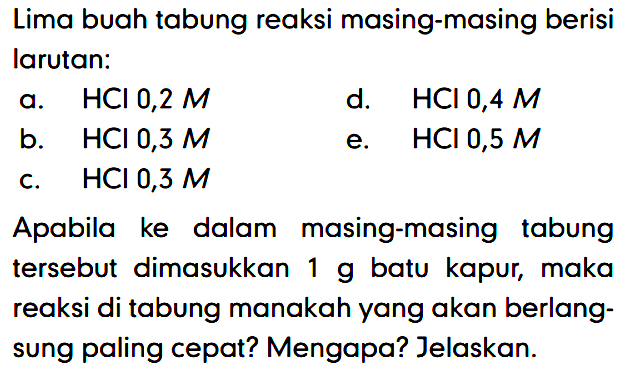 Lima buah tabung reaksi masing-masing berisi larutan: a. HCl 0,2 M d. HCl 0,4 M b. HCl 0,3 M e. HCl 0,5 M c. HCl 0,3 M Apabila ke dalam masing-masing tabung tersebut dimasukkan 1 g batu kapur, maka reaksi di tabung manakah yang akan berlangsung paling cepat? Mengapa? Jelaskan. 