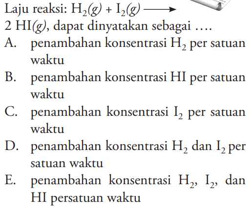 Laju reaksi: H2(g)+I2(g) -> 2 HI(g), dapat dinyatakan sebagai .... A. penambahan konsentrasi H2 per satuan waktu B. penambahan konsentrasi HI per satuan waktu C. penambahan konsentrasi I2 per satuan waktu D. penambahan konsentrasi H2 dan I2 per satuan waktu E. penambahan konsentrasi H2, I2, dan HI persatuan waktu