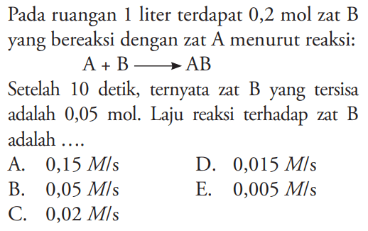 Pada ruangan 1 liter terdapat 0,2 mol zat B yang bereaksi dengan zat A menurut reaksi: 
A + B -> AB 
Setelah 10 detik, ternyata zat B yang tersisa adalah 0,05 mol. Laju reaksi  terhadap zat B adalah 
