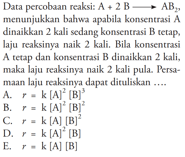 Data percobaan reaksi:  A+2B->AB2 , menunjukkan bahwa apabila konsentrasi A dinaikkan 2 kali sedang konsentrasi B tetap, laju reaksinya naik 2 kali. Bila konsentrasi A tetap dan konsentrasi B dinaikkan 2 kali, maka laju reaksinya naik 2 kali pula. Persamaan laju reaksinya dapat dituliskan .... 