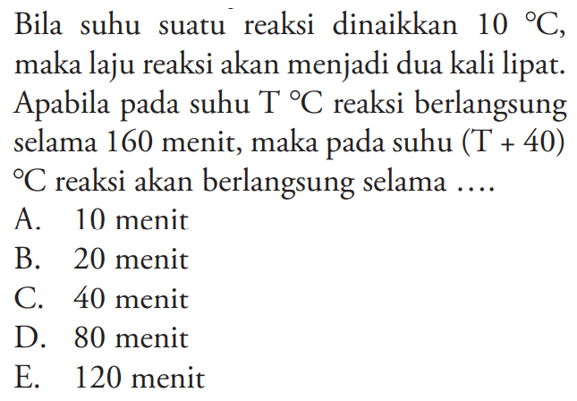 Bila suhu suatu reaksi dinaikkan 10 C , maka laju reaksi akan menjadi dua kali lipat. Apabila pada suhu T C reaksi berlangsung selama 160 menit, maka pada suhu (T+40) C reaksi akan berlangsung selama .... 