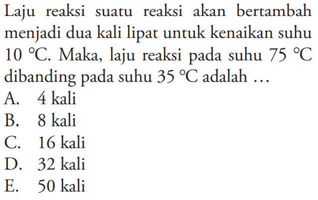 Laju reaksi suatu reaksi akan bertambah menjadi dua kali lipat untuk kenaikan suhu 10 C. Maka, laju reaksi pada suhu 75 C dibanding pada suhu 35 C adalah  ... 