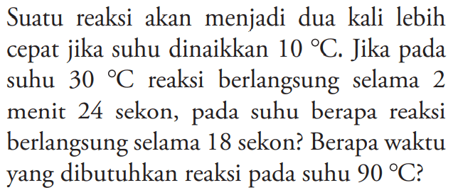 Suatu  reaksi akan  menjadi dua kali lebih cepat jika suhu dinaikkan 10 C. Jika pada suhu 30 C reaksi berlangsung  selama 2 menit 24 sekon, pada suhu berapa reaksi berlangsung selama 18 sekon? Berapa waktu yang dibutuhkan reaksi pada suhu 90 C?