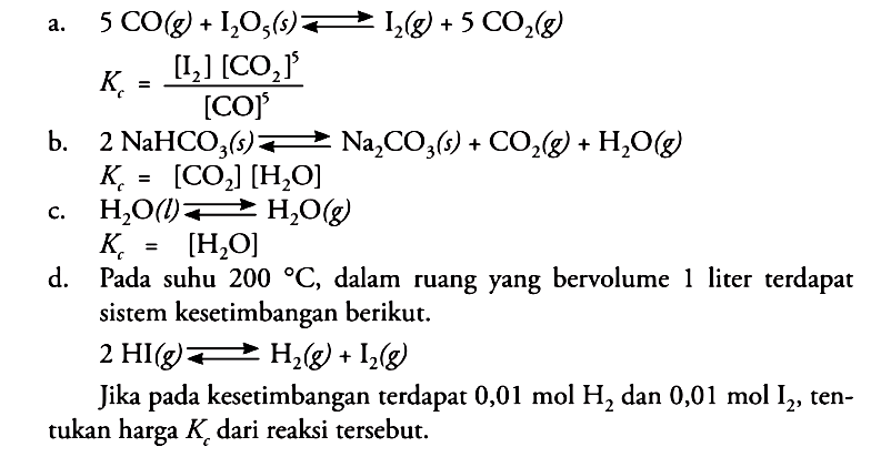 a. 5 CO(g) + I2O5(s) <=> I2(g) + 5CO2(g) Kc=([I2][CO2]^5)/[CO]^5 b. 2 NaHCO3(s) <=> Na2CO3(s) + CO2(g) + H2O(g) Kc=[CO2][H2O] c. H2O(l) <=> H2O(g) Kc=[H2O]d. Pada suhu 200  , dalam ruang yang bervolume 1 liter terdapat sistem kesetimbangan berikut.2 HI(g) <=> H2(g) + I2(g) Jika pada kesetimbangan terdapat 0,01 mol H2 dan 0,01 mol I2 , tentukan harga Kc dari reaksi tersebut. 