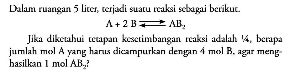 Dalam ruangan 5 liter, terjadi suatu reaksi sebagai berikut. A + 2 B <=> AB2 Jika diketahui tetapan kesetimbangan reaksi adalah 1/4, berapa jumlah mol A yang harus dicampurkan dengan 4 mol B, agar menghasilkan 1 mol AB2 ?