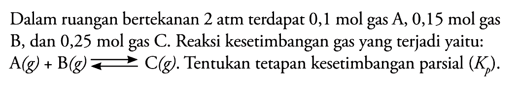 Dalam ruangan bertekanan 2 atm terdapat 0,1 mol gas A, 0,15 mol gas B, dan 0,25 mol gas C. Reaksi kesetimbangan gas yang terjadi yaitu: A(g) + B(g) <=> C(g). Tentukan tetapan kesetimbangan parsial (Kp). 