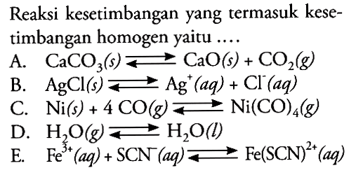 Reaksi kesetimbangan yang termasuk kesetimbangan homogen yaitu ....A.  CaCO3(s) <=> CaO(s) + CO2(g) B.   AgCl(s) <=> Ag^+(aq) + Cl^-(aq) C.  Ni(s) + 4CO(g) <=> Ni(CO)4(g) D.  H2O(g) <=> H2O(l) E.  Fe^(3+)(aq) + SCN^-(aq) <=> Fe(SCN)^(2+)(aq) 