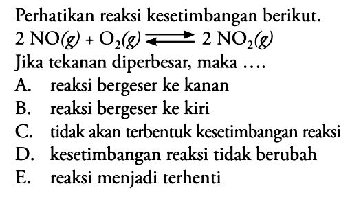 Perhatikan reaksi kesetimbangan berikut. 2 NO(g) + O2(g) <=> 2 NO2(g) Jika tekanan diperbesar, maka .... A. reaksi bergeser ke kanan B. reaksi bergeser ke kiri C. tidak akan terbentuk kesetimbangan reaksi D. kesetimbangan reaksi tidak berubah E. reaksi menjadi terhenti 