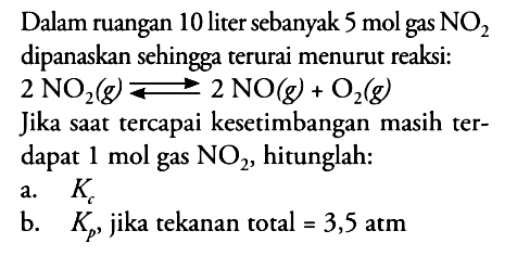 Dalam ruangan 10 liter sebanyak 5 mol gas NO2 dipanaskan sehingga terurai menurut reaksi: 2 NO2(g) <=> 2 NO(g)+O2(g) Jika saat tercapai kesetimbangan masih terdapat 1 mol gas NO2, hitunglah:a. Kc b. Kp, jika tekanan total =3,5 atm