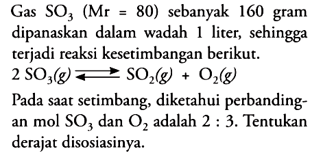 Gas SO3(Mr=80) sebanyak 160 gram dipanaskan dalam wadah 1 liter, sehingga terjadi reaksi kesetimbangan berikut. 2 SO3(g)<=>SO2(g)+O2(g) Pada saat setimbang, diketahui perbandingan mol SO3 dan O2 adalah 2:3. Tentukan derajat disosiasinya. 