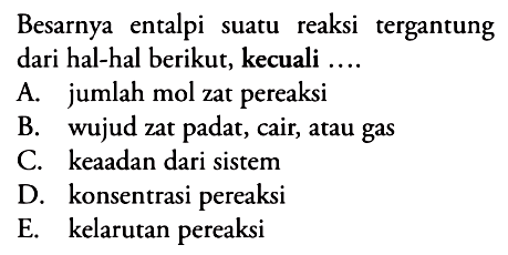 Besarnya entalpi suatu reaksi tergantung dari hal-hal berikut, kecuali .... 
A. jumlah mol zat pereaksi 
B. wujud zat padat, cair, atau gas 
C. keadaan dari sistem 
D. konsentrasi pereaksi 
E. kelarutan pereaksi