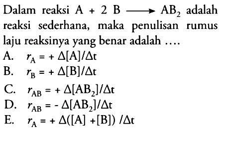 Dalam reaksi A + 2B - > AB2 adalah reaksi sederhana, maka penulisan rumus laju reaksinya yang benar adalah .... A. rA=+delta [A]/delta t B. rB=+ delta [B]/delta t C. r AB=+ delta [AB2]/delta t D. rAB=- delta [AB2]/delta t E. rA=+ delta ([A] + [B])/delta t