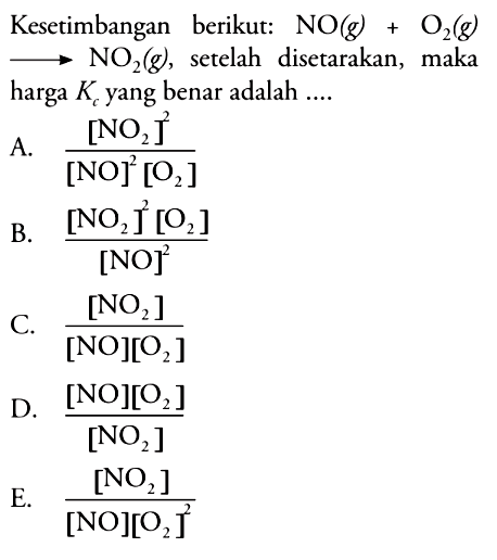 Kesetimbangan berikut:  NO (g) + O2 (g) -> NO2 (g), setelah disetarakan, maka harga Kc yang benar adalah ....
A.  ([NO2]^2)/([NO]^2 [O2]) 
B.  ([NO2]^2 [O2])/([NO]^2) 
C.  ([NO2])/([NO] [O2]) 
D.  ([NO][O2])/([NO2]) 
E.  ([NO2])/([NO][O2]^2) 