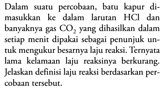 Dalam suatu percobaan, batu kapur dimasukkan ke dalam larutan HCl dan banyaknya gas CO2 yang dihasilkan dalam setiap menit dipakai sebagai penunjuk untuk mengukur besarnya laju reaksi. Ternyata lama kelamaan laju reaksinya berkurang. Jelaskan definisi laju reaksi berdasarkan percobaan tersebut.