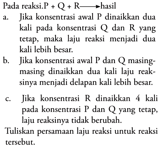 Pada reaksi. P + Q + R -> hasil 
a. Jika konsentrasi awal P dinaikkan dua kali pada konsentrasi Q dan R yang tetap, maka laju reaksi menjadi dua kali lebih besar.  
b. Jika konsentrasi awal P dan Q masing-masing dinaikkan dua kali laju reaksinya menjadi delapan kali lebih besar. c. Jika konsentrasi R dinaikkan 4 kali pada konsentrasi P dan Q yang tetap, laju reaksinya tidak berubah. Tuliskan persamaan laju reaksi untuk reaksi tersebut. 