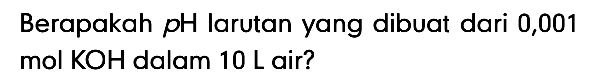 Berapakah pH larutan yang dibuat dari 0,001 mol KOH dalam 10 L air?