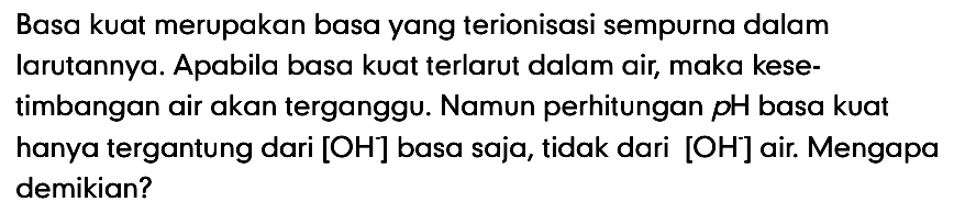 Basa kuat merupakan basa yang terionisasi sempurna dalam larutannya. Apabila basa kuat terlarut dalam air, maka kesetimbangan air akan terganggu. Namun perhitungan pH basa kuat hanya tergantung dari [OH] basa saja, tidak dari [OH] air. Mengapa demikian? 