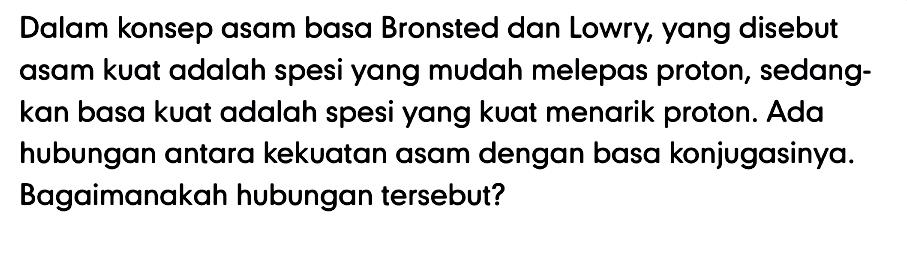 Dalam konsep asam basa Bronsted dan Lowry, yang disebut asam kuat adalah spesi yang mudah melepas proton, sedangkan basa kuat adalah spesi yang kuat menarik proton. Ada hubungan antara kekuatan asam dengan basa konjugasinya. Bagaimanakah hubungan tersebut?