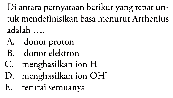 Di antara pernyataan berikut yang tepat untuk mendefinisikan basa menurut Arrhenius adalah....A. donor protonB. donor elektronC. menghasilkan ion H^+ D. menghasilkan ion OH^- E. terurai semuanya