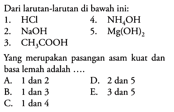 Dari larutan-larutan di bawah ini:1.  HCl 2.  NaOH 3.  CH3COOH 4.  NH4OH 5.  Mg(OH)2 Yang merupakan pasangan asam kuat dan basa lemah adalah ....