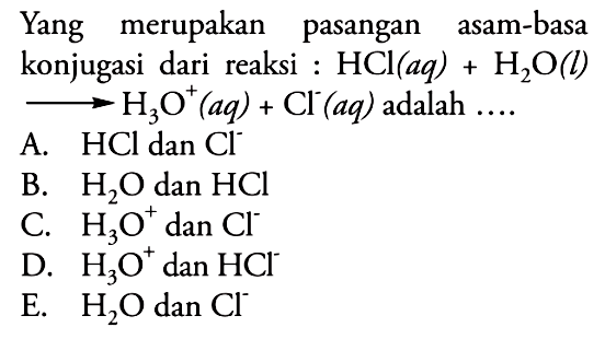 Yang merupakan pasangan asam-basa konjugasi dari reaksi: HCl(aq)+H2O(l)->H3O^+(aq)+Cl^-(aq) adalah.... A. HCl dan Cl^- B. H2O dan HCl C. H3O^+ dan Cl^- D. H3O^+ dan HCl^- E. H2O dan Cl^-