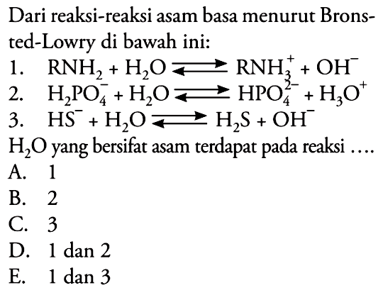 Dari reaksi-reaksi asam basa menurut Bronsted-Lowry di bawah ini: 1. RNH2+H2O<=>RNH3^++OH^- 2. H2PO4^-+H2O<=>HPO4^2-+H3O^+ 3. HS^-+H2O <=>H2S+OH^-  H2O yang bersifat asam terdapat pada reaksi .... A. 1 B. 2 C. 3 D. 1 dan 2 E. 1 dan 3 