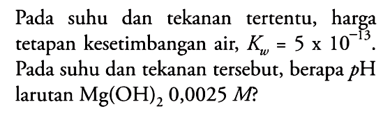 Pada suhu dan tekanan tertentu, harga tetapan kesetimbangan air,  Kw=5x10^-13. Pada suhu dan tekanan tersebut, berapa pH larutan Mg(OH)2 0,0025 M?