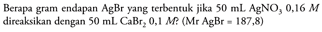 Berapa gram endapan AgBr yang terbentuk jika 50 mL AgNO3 0,16 M direaksikan dengan 50 mL CaBr2 0,1 M? (Mr AgBr=187,8) 