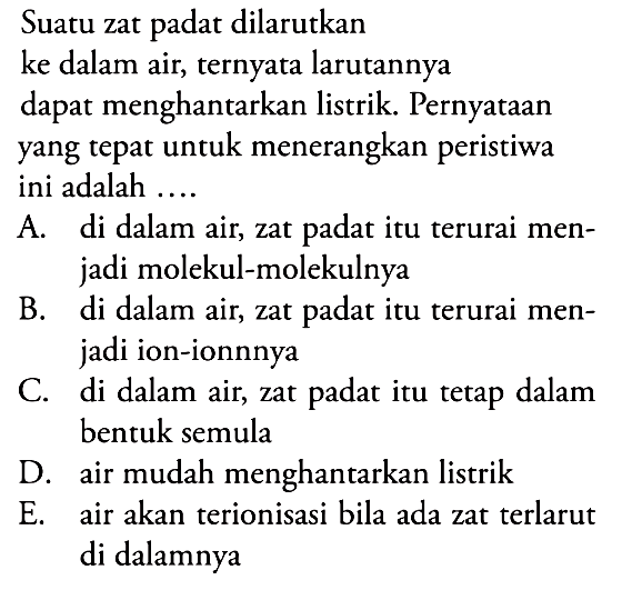 Suatu zat padat dilarutkan ke dalam air, ternyata larutannya
dapat menghantarkan listrik. Pernyataan yang tepat untuk menerangkan peristiwa ini adalah ....
A. di dalam air, zat padat itu terurai menjadi molekul-molekulnya
B. di dalam air, zat padat itu terurai menjadi ion-ionnnya
C. di dalam air, zat padat itu tetap dalam bentuk semula
D. air mudah menghantarkan listrik
E. air akan terionisasi bila ada zat terlarut di dalamnya