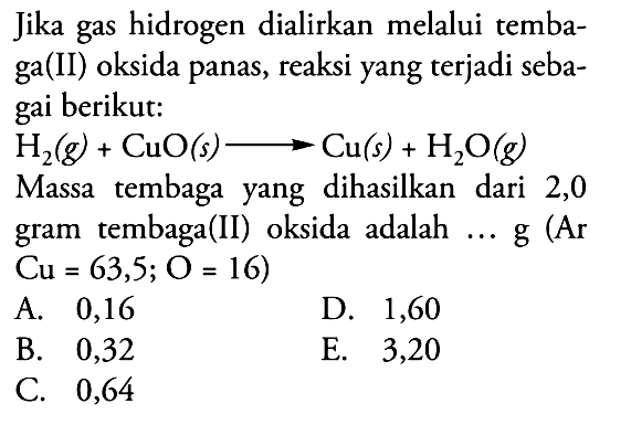 Jika gas hidrogen dialirkan melalui tembaga(II) oksida panas, reaksi yang terjadi sebagai berikut: H2(g)+CuO(s) -> Cu(s)+H2O(g) Massa tembaga yang dihasilkan dari 2,0 gram tembaga(II) oksida adalah ... g (Ar Cu=63,5; O=16)