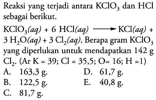 Reaksi yang terjadi antara  KClO3  dan  HCl  sebagai berikut. KClO3 (aq)+6 HCl (aq) -> KCl (aq)+3H2O (aq)+3Cl2 (aq) .  Berapa gram  KClO3  yang diperlukan untuk mendapatkan  142 g Cl2 .(Ar K=39 ; Cl=35,5 ; O=16 ; H=1) 