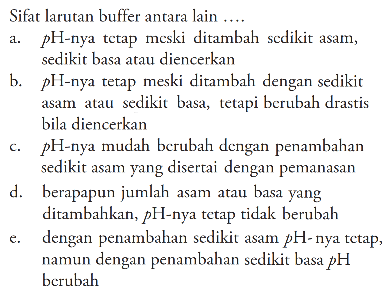 Sifat larutan buffer antara lain ....a. pH-nya tetap meski ditambah sedikit asam, sedikit basa atau diencerkan b. pH-nya tetap meski ditambah dengan sedikit asam atau sedikit basa, tetapi berubah drastis bila diencerkan c. pH-nya mudah berubah dengan penambahan sedikit asam yang disertai dengan pemanasan d. berapapun jumlah asam atau basa yang ditambahkan, pH-nya tetap tidak berubah e. dengan penambahan sedikit asam pH-nya tetap, namun dengan penambahan sedikit basa pH berubah