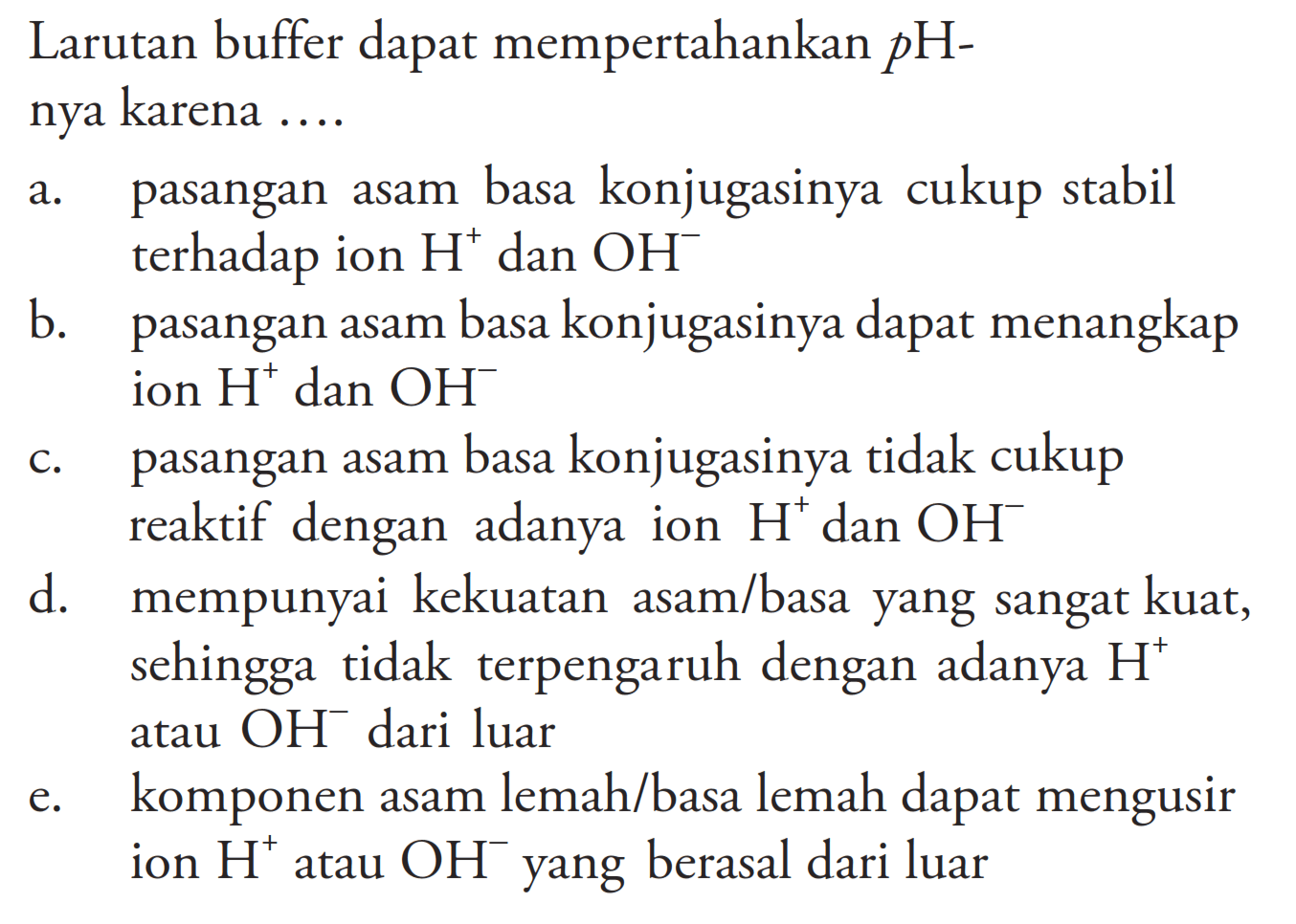 Larutan buffer dapat mempertahankan pHnya karena ....a. pasangan asam basa konjugasinya cukup stabil terhadap ion H^+ dan OH^- b. pasangan asam basa konjugasinya dapat menangkap ion H^+ dan OH^- c. pasangan asam basa konjugasinya tidak cukup reaktif dengan adanya ion H^+ dan OH^- d. mempunyai kekuatan asam/basa yang sangat kuat, sehingga tidak terpengaruh dengan adanya H^+ atau OH^- dari luare. komponen asam lemah/basa lemah dapat mengusir ion H^+ atau OH^- yang berasal dari luar