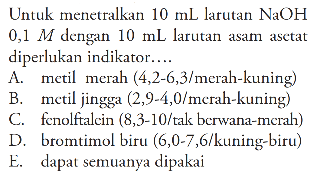 Untuk menetralkan 10 mL larutan NaOH 0,1 M dengan 10 mL larutan asam asetat diperlukan indikator....A. metil merah (4,2-6,3 / merah-kuning )B. metil jingga (2,9-4,0 / merah-kuning)C. fenolftalein (8,3-10/tak berwana-merah)D. bromtimol biru (6,0-7,6 / kuning-biru )E. dapat semuanya dipakai