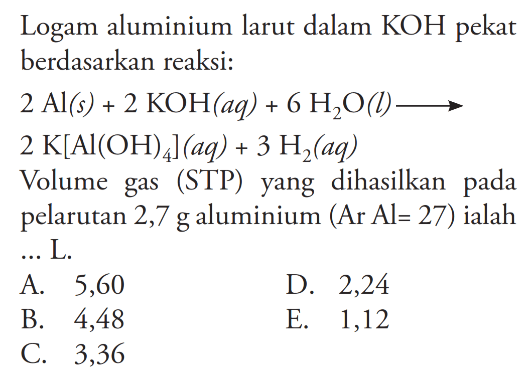 Logam aluminium larut dalam KOH pekat berdasarkan reaksi: 2 Al(s)+2 KOH(a q)+6 H2 O(l) -> 2 K[Al(OH)4](aq)+3H2(aq) Volume gas (STP) yang dihasilkan pada pelarutan 2,7 g aluminium (Ar Al=27) ialah ... L.