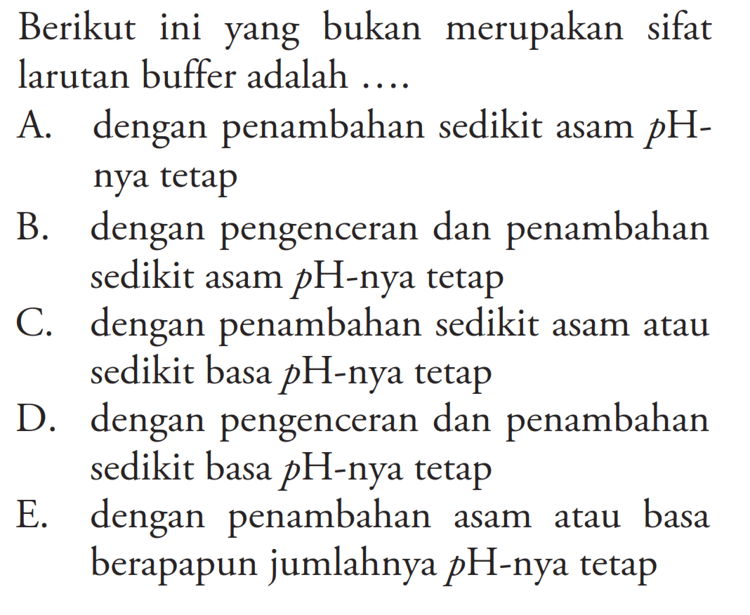 Berikut ini yang bukan merupakan sifat larutan buffer adalah ....A. dengan penambahan sedikit asam  pH-nya tetapB. dengan pengenceran dan penambahan sedikit asam  pH-nya tetapC. dengan penambahan sedikit asam atau sedikit basa  pH-nya tetapD. dengan pengenceran dan penambahan sedikit basa  pH-nya tetapE. dengan penambahan asam atau basa berapapun jumlahnya  pH-nya tetap