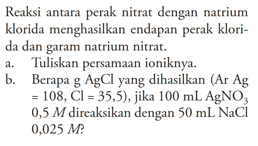 Reaksi antara perak nitrat dengan natrium klorida menghasilkan endapan perak klorida dan garam natrium nitrat.a. Tuliskan persamaan ioniknya.b. Berapa  g AgCl  yang dihasilkan (Ar  Ag   =108, Cl=35,5) , jika  100 mL AgNO3   0,5 M  direaksikan dengan  50 mL NaCl   0,025 M  ?